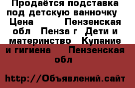 Продаётся подставка под детскую ванночку › Цена ­ 400 - Пензенская обл., Пенза г. Дети и материнство » Купание и гигиена   . Пензенская обл.